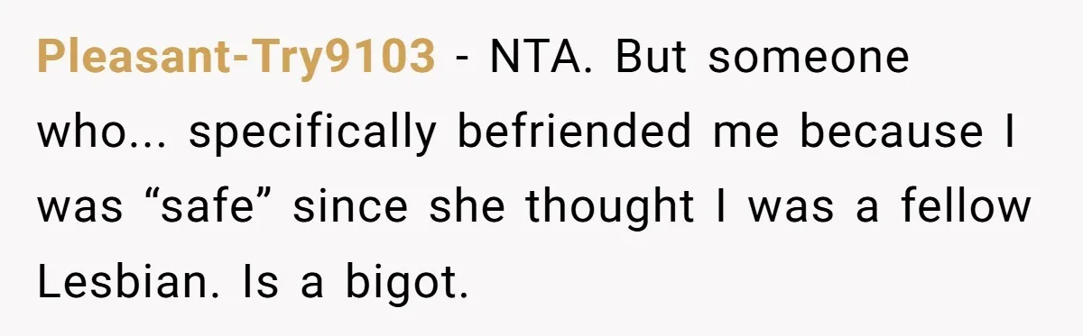 Pleasant-Try9103 − NTA. But someone who... specifically befriended me because I was “safe” since she thought I was a fellow Lesbian. Is a bigot.