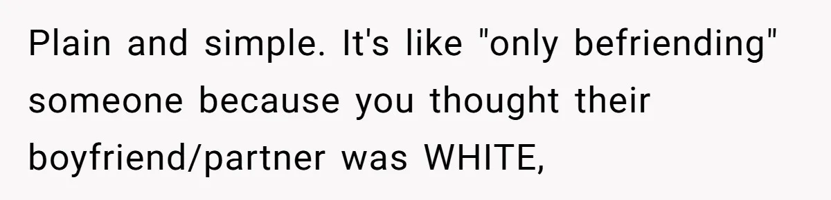 Plain and simple. It's like "only befriending" someone because you thought their boyfriend/partner was WHITE,