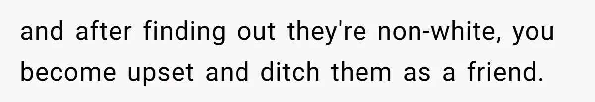 and after finding out they're non-white, you become upset and ditch them as a friend.