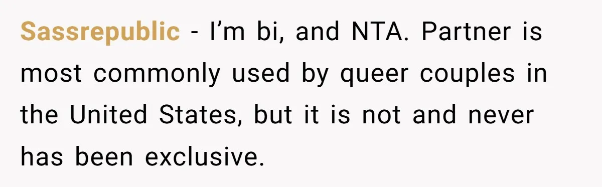 Sassrepublic − I’m bi, and NTA. Partner is most commonly used by queer couples in the United States, but it is not and never has been exclusive.