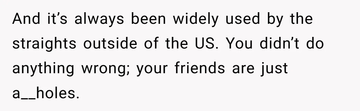And it’s always been widely used by the straights outside of the US. You didn’t do anything wrong; your friends are just a__holes.