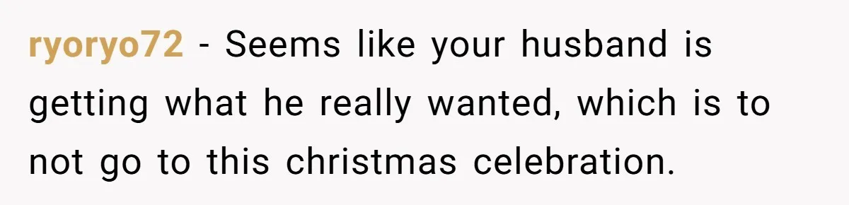 Woman Refuses Christmas Invite After Husband Demands His Own Text And Blows Up Her Family ryoryo72 − Seems like your husband is getting what he really wanted, which is to not go to this christmas celebration.