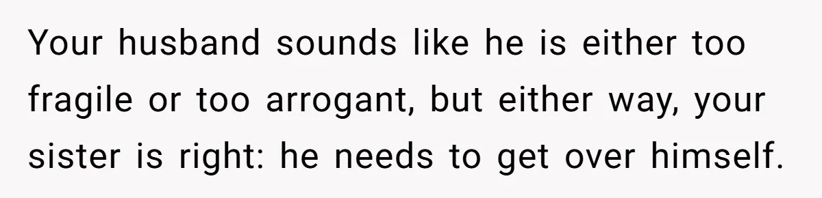 Woman Refuses Christmas Invite After Husband Demands His Own Text And Blows Up Her Family Your husband sounds like he is either too fragile or too arrogant, but either way, your sister is right: he needs to get over himself.