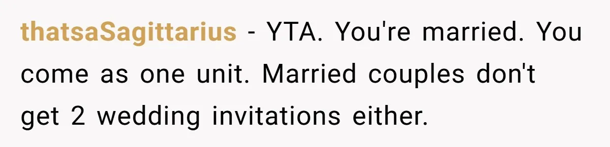 Woman Refuses Christmas Invite After Husband Demands His Own Text And Blows Up Her Family thatsaSagittarius − YTA. You're married. You come as one unit. Married couples don't get 2 wedding invitations either.