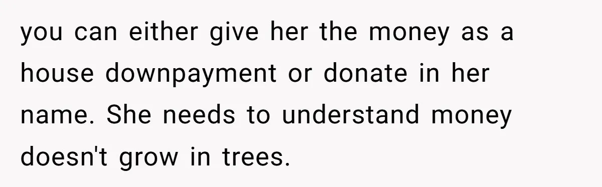 you can either give her the money as a house downpayment or donate in her name. She needs to understand money doesn't grow in trees.