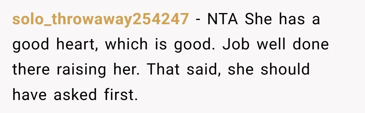 solo_throwaway254247 − NTA She has a good heart, which is good. Job well done there raising her. That said, she should have asked first.