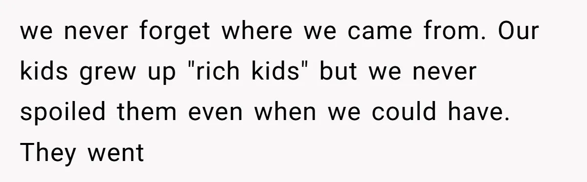 we never forget where we came from. Our kids grew up "rich kids" but we never spoiled them even when we could have. They went