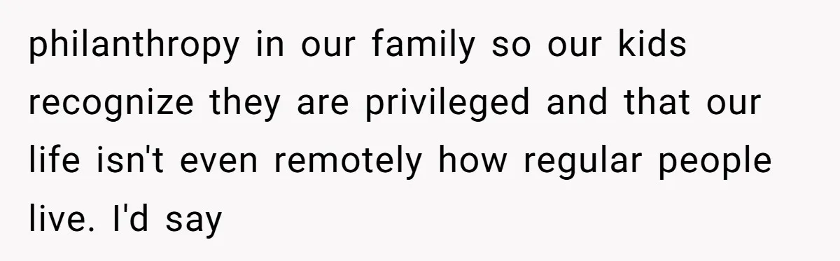 philanthropy in our family so our kids recognize they are privileged and that our life isn't even remotely how regular people live. I'd say