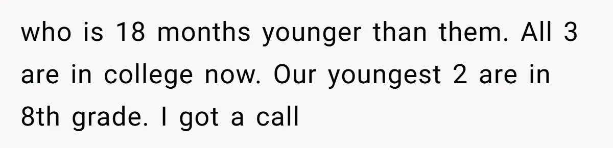 who is 18 months younger than them. All 3 are in college now. Our youngest 2 are in 8th grade. I got a call