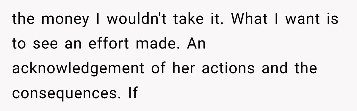 the money I wouldn't take it. What I want is to see an effort made. An acknowledgement of her actions and the consequences. If