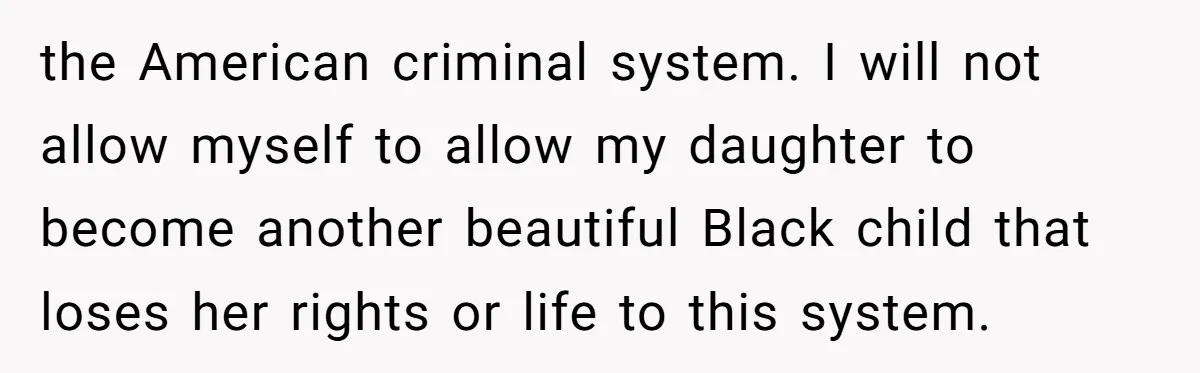 the American criminal system. I will not allow myself to allow my daughter to become another beautiful Black child that loses her rights or life to this system.