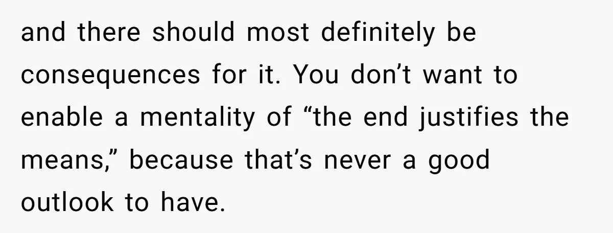 and there should most definitely be consequences for it. You don’t want to enable a mentality of “the end justifies the means,” because that’s never a good outlook to have.