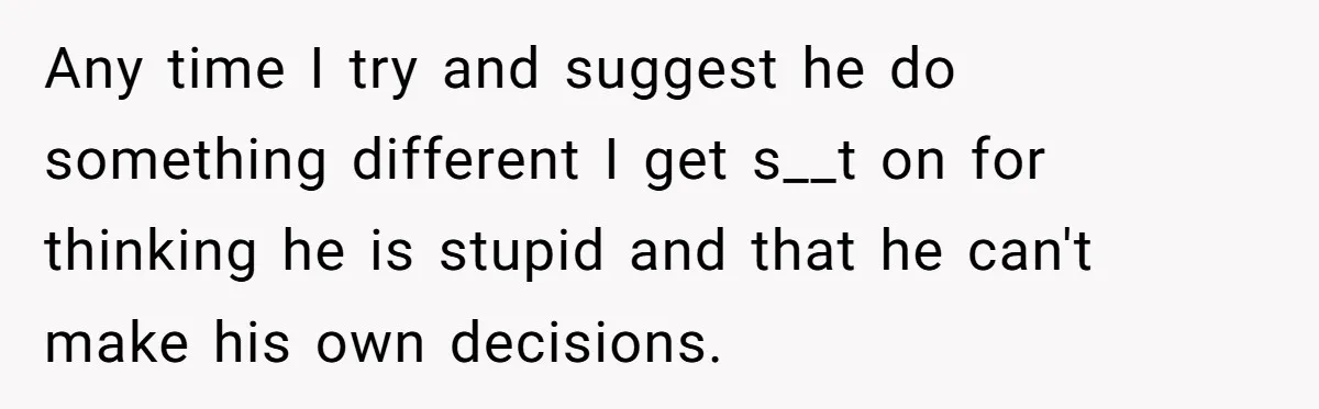 Any time I try and suggest he do something different I get s__t on for thinking he is stupid and that he can't make his own decisions.