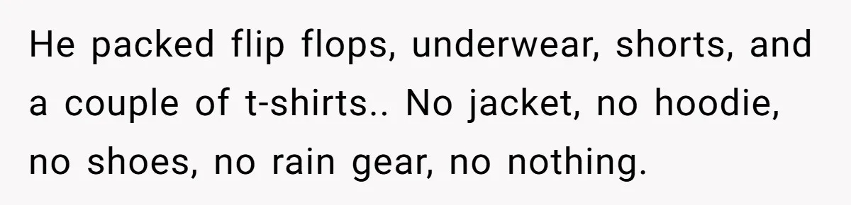He packed flip flops, underwear, shorts, and a couple of t-shirts.. No jacket, no hoodie, no shoes, no rain gear, no nothing.