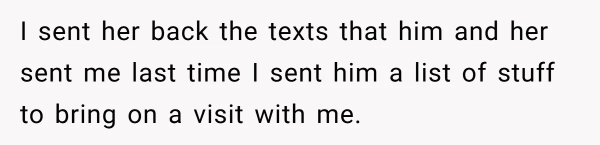 I sent her back the texts that him and her sent me last time I sent him a list of stuff to bring on a visit with me.