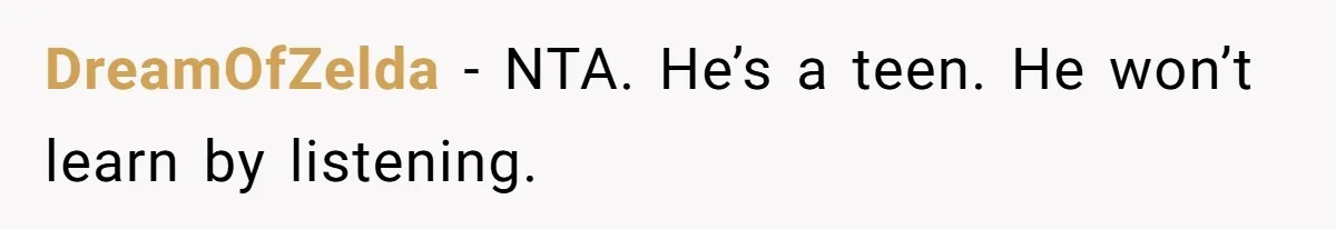 DreamOfZelda − NTA. He’s a teen. He won’t learn by listening.