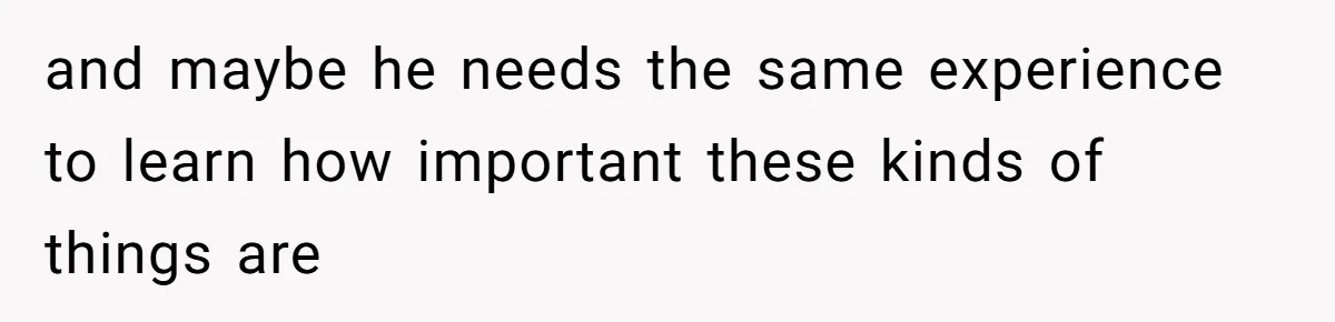 and maybe he needs the same experience to learn how important these kinds of things are