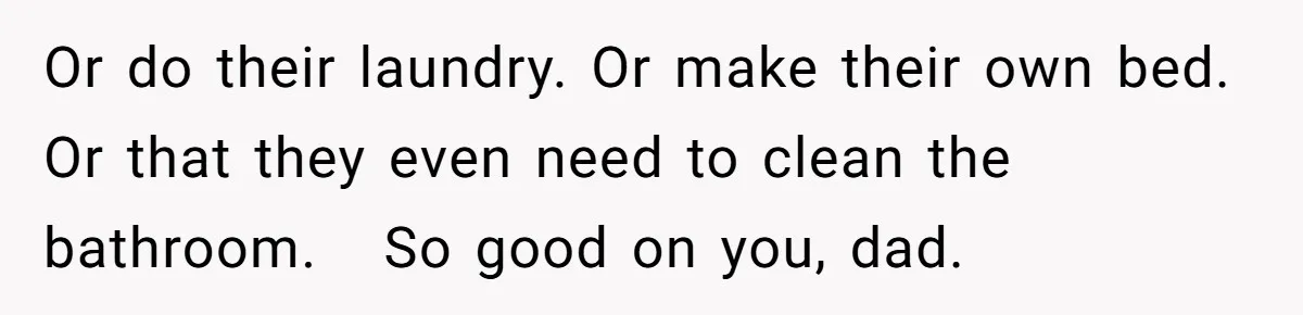 Or do their laundry. Or make their own bed. Or that they even need to clean the bathroom.   So good on you, dad.