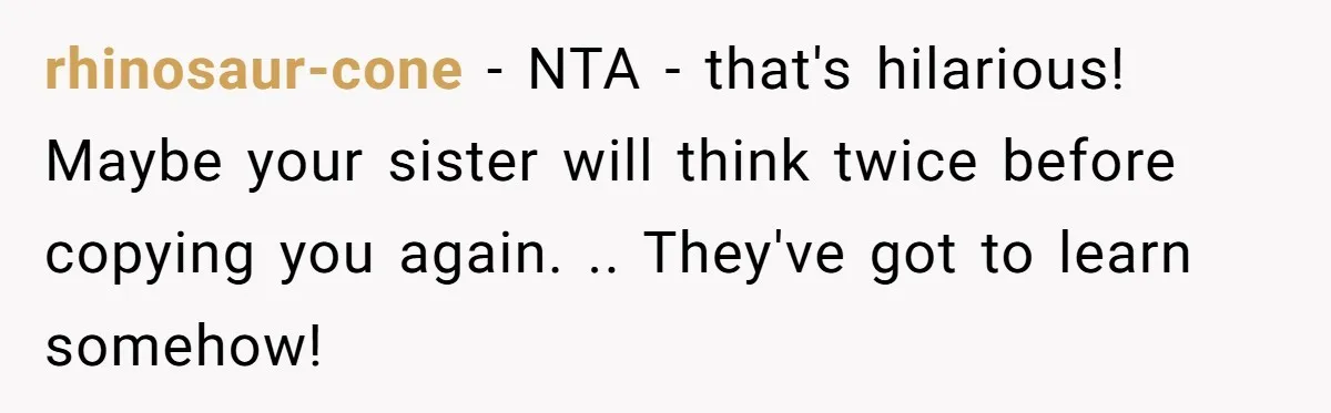 rhinosaur-cone − NTA - that's hilarious! Maybe your sister will think twice before copying you again. .. They've got to learn somehow!