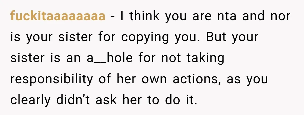 fuckitaaaaaaaa − I think you are nta and nor is your sister for copying you. But your sister is an a__hole for not taking responsibility of her own actions, as...