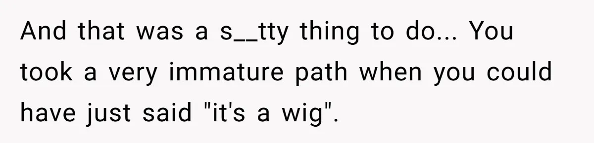 And that was a s__tty thing to do... You took a very immature path when you could have just said "it's a wig".