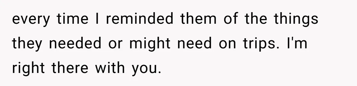 every time I reminded them of the things they needed or might need on trips. I'm right there with you.