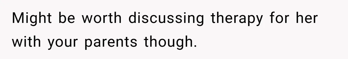 Might be worth discussing therapy for her with your parents though.