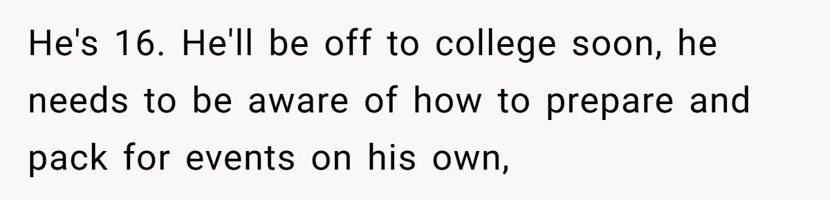 He's 16. He'll be off to college soon, he needs to be aware of how to prepare and pack for events on his own,