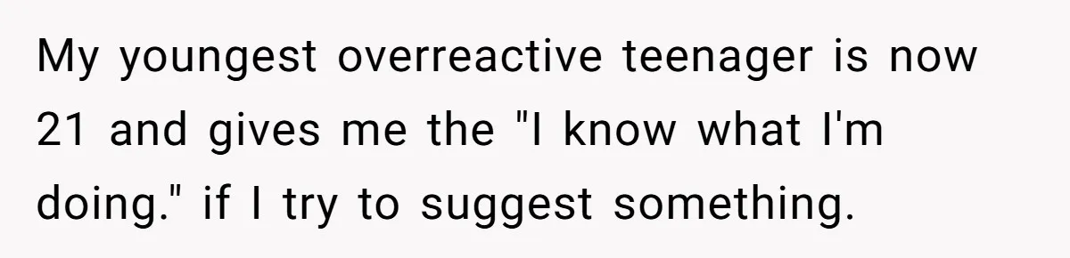 My youngest overreactive teenager is now 21 and gives me the "I know what I'm doing." if I try to suggest something.