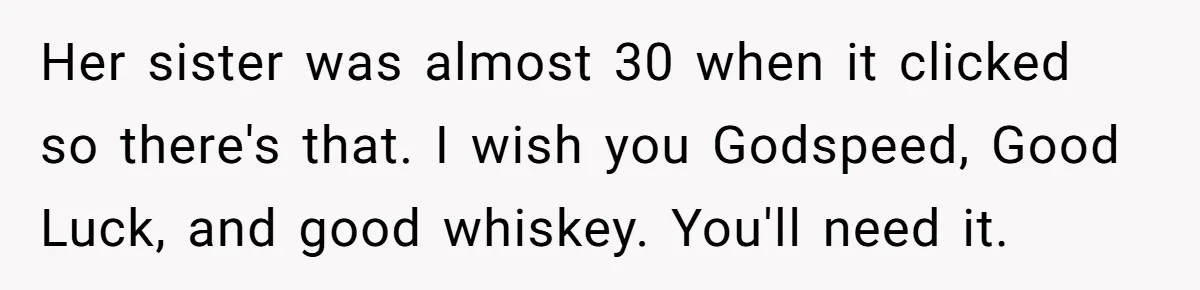 Her sister was almost 30 when it clicked so there's that. I wish you Godspeed, Good Luck, and good whiskey. You'll need it.