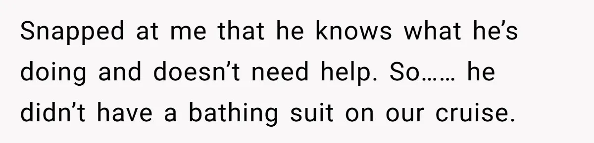 Snapped at me that he knows what he’s doing and doesn’t need help. So…… he didn’t have a bathing suit on our cruise.