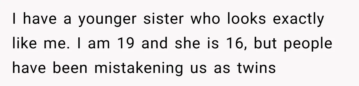 I have a younger sister who looks exactly like me. I am 19 and she is 16, but people have been mistakening us as twins