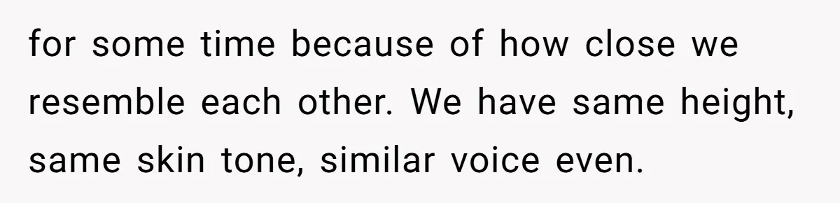 for some time because of how close we resemble each other. We have same height, same skin tone, similar voice even.