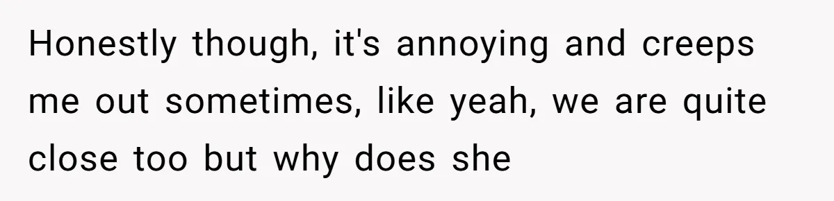 Honestly though, it's annoying and creeps me out sometimes, like yeah, we are quite close too but why does she