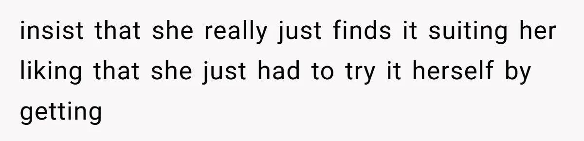 insist that she really just finds it suiting her liking that she just had to try it herself by getting