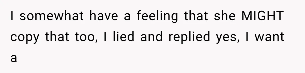 I somewhat have a feeling that she MIGHT copy that too, I lied and replied yes, I want a
