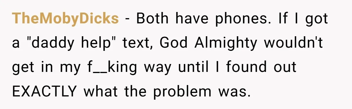 TheMobyDicks − Both have phones. If I got a "daddy help" text, God Almighty wouldn't get in my f__king way until I found out EXACTLY what the problem was.