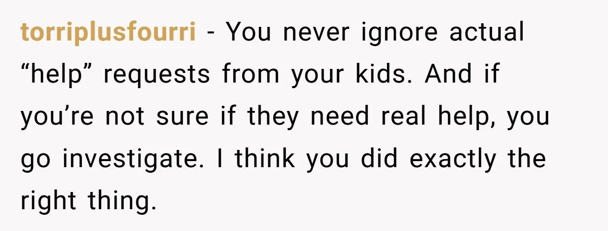 torriplusfourri − You never ignore actual “help” requests from your kids. And if you’re not sure if they need real help, you go investigate. I think you did exactly the...