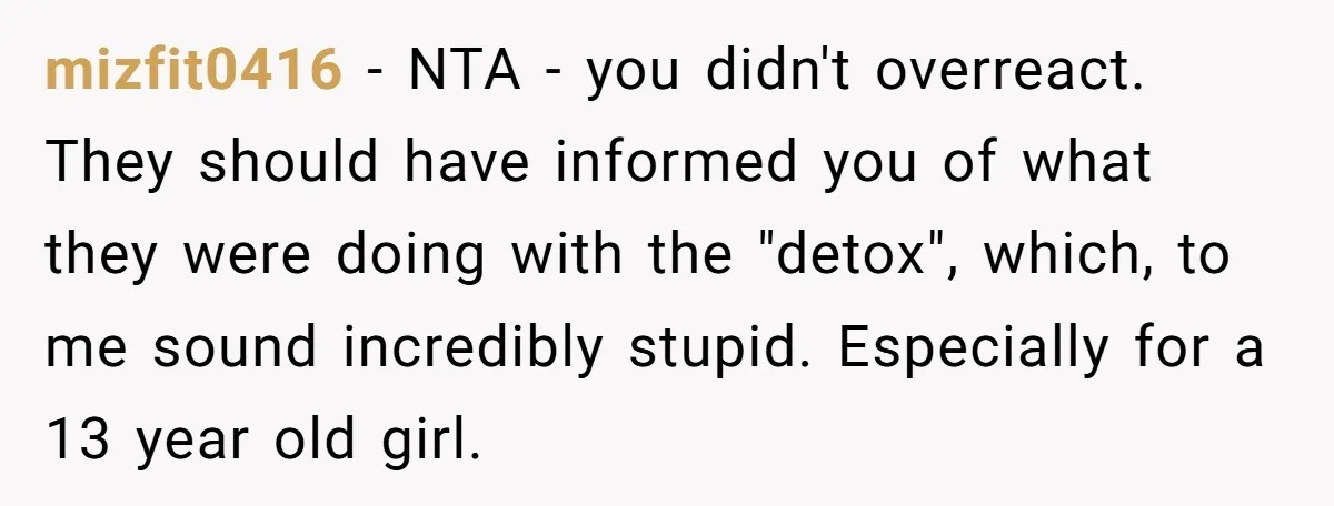 mizfit0416 − NTA - you didn't overreact. They should have informed you of what they were doing with the "detox", which, to me sound incredibly stupid. Especially for a 13...