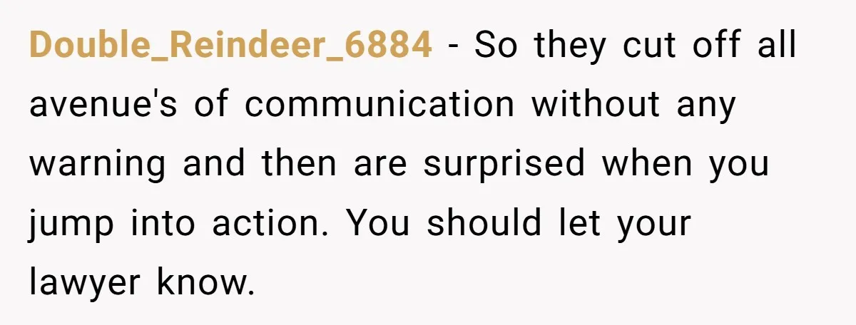 Double_Reindeer_6884 − So they cut off all avenue's of communication without any warning and then are surprised when you jump into action. You should let your lawyer know.