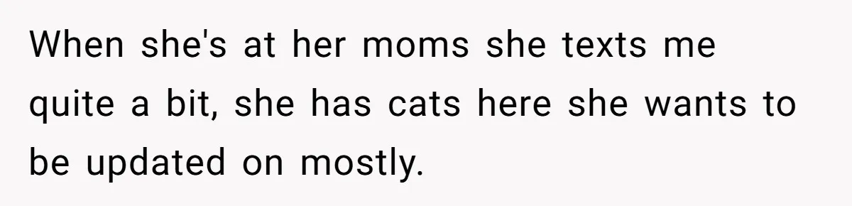When she's at her moms she texts me quite a bit, she has cats here she wants to be updated on mostly.