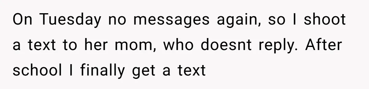 On Tuesday no messages again, so I shoot a text to her mom, who doesnt reply. After school I finally get a text