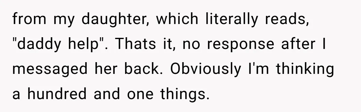 from my daughter, which literally reads, "daddy help". Thats it, no response after I messaged her back. Obviously I'm thinking a hundred and one things.