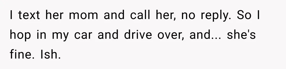 I text her mom and call her, no reply. So I hop in my car and drive over, and... she's fine. Ish.