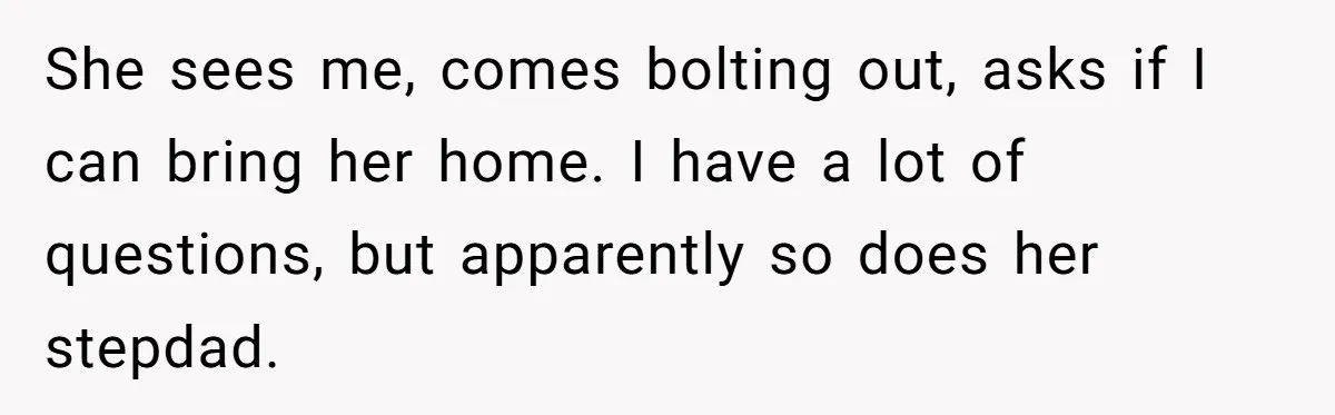 She sees me, comes bolting out, asks if I can bring her home. I have a lot of questions, but apparently so does her stepdad.