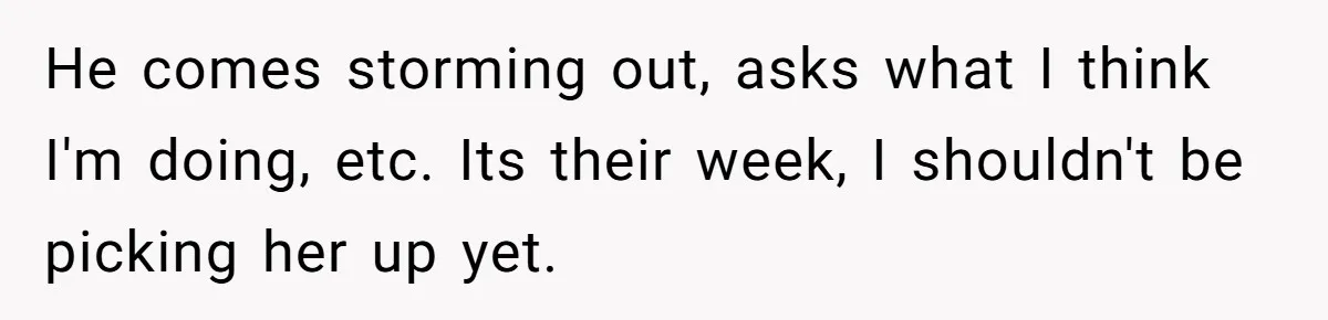 He comes storming out, asks what I think I'm doing, etc. Its their week, I shouldn't be picking her up yet.