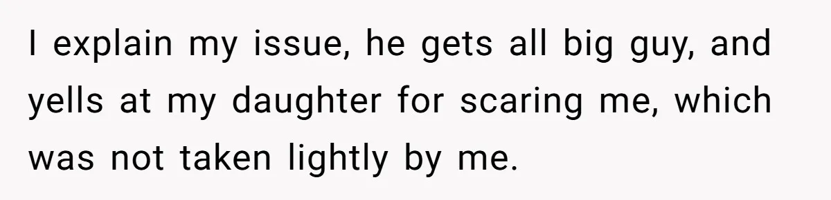 I explain my issue, he gets all big guy, and yells at my daughter for scaring me, which was not taken lightly by me.