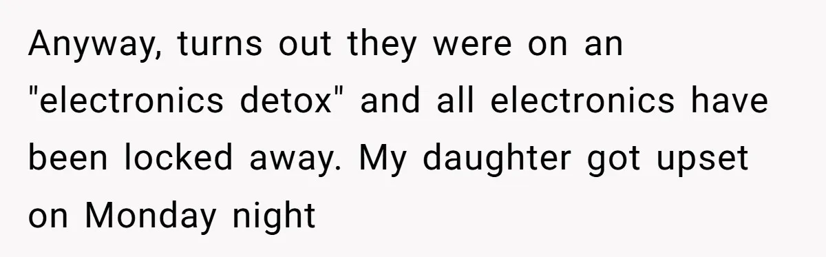 Anyway, turns out they were on an "electronics detox" and all electronics have been locked away. My daughter got upset on Monday night