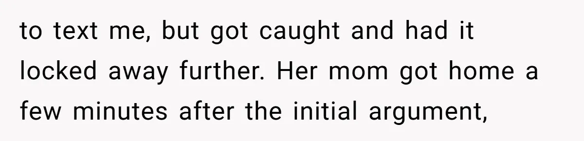 to text me, but got caught and had it locked away further. Her mom got home a few minutes after the initial argument,