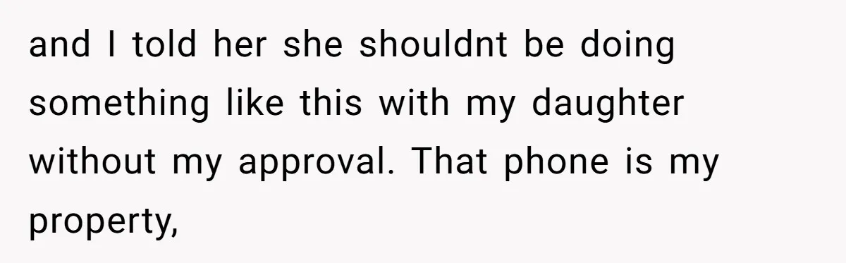 and I told her she shouldnt be doing something like this with my daughter without my approval. That phone is my property,
